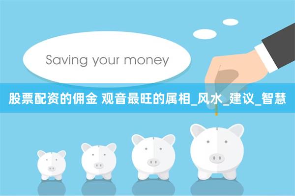 股票配资的佣金 观音最旺的属相_风水_建议_智慧