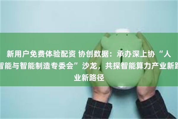新用户免费体验配资 协创数据：承办深上协 “人工智能与智能制造专委会” 沙龙，共探智能算力产业新路径