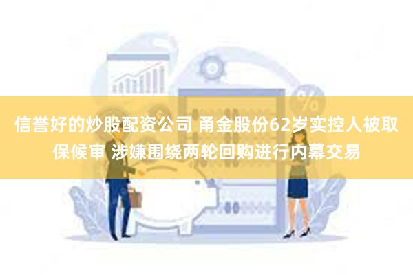 信誉好的炒股配资公司 甬金股份62岁实控人被取保候审 涉嫌围绕两轮回购进行内幕交易