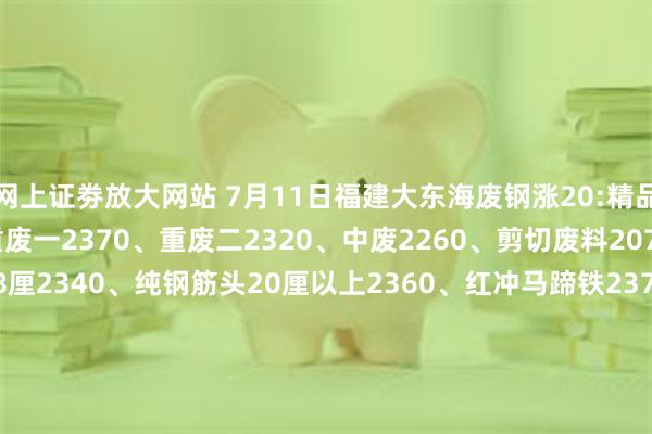 网上证劵放大网站 7月11日福建大东海废钢涨20:精品2410、优质2390、重废一2370、重废二2320、中废2260、剪切废料2070、纯钢筋头10-18厘2340、纯钢筋头20厘以上2360、红冲马蹄铁2370、冲豆2360-2410.钢筋切粒2410、压扁管2260、冲板小压块2240、1米2钢筋压块2280、1米5钢筋压块2230。