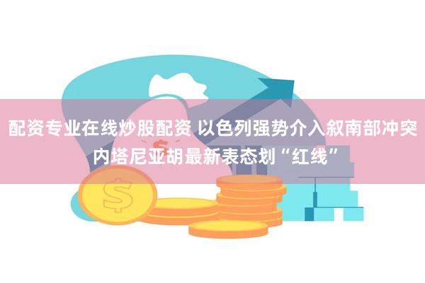 配资专业在线炒股配资 以色列强势介入叙南部冲突 内塔尼亚胡最新表态划“红线”