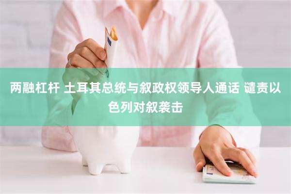 两融杠杆 土耳其总统与叙政权领导人通话 谴责以色列对叙袭击
