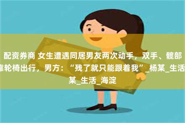 配资券商 女生遭遇同居男友两次动手，双手、髋部受伤靠轮椅出行，男方：“残了就只能跟着我”_杨某_生活_海淀