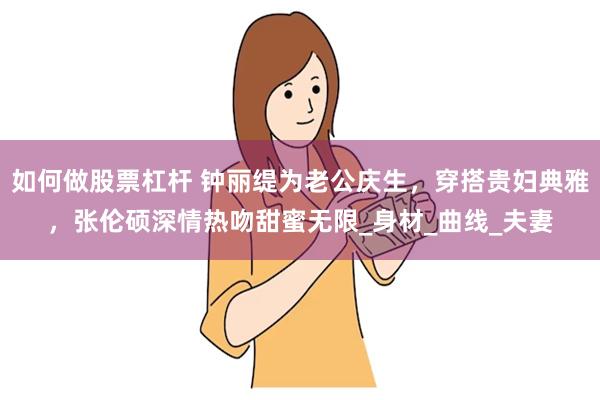 如何做股票杠杆 钟丽缇为老公庆生，穿搭贵妇典雅，张伦硕深情热吻甜蜜无限_身材_曲线_夫妻
