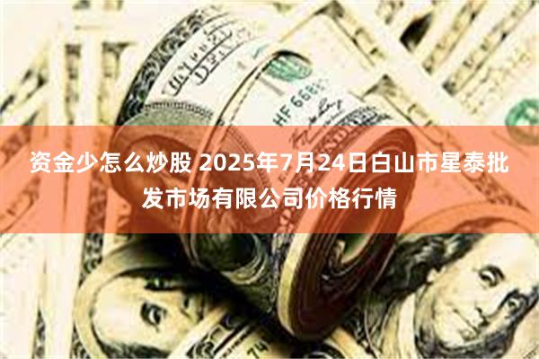 资金少怎么炒股 2025年7月24日白山市星泰批发市场有限公司价格行情