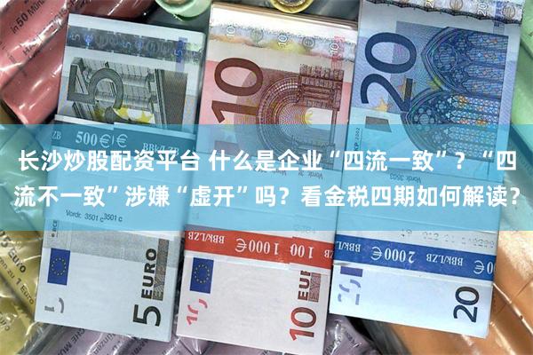 长沙炒股配资平台 什么是企业“四流一致”？“四流不一致”涉嫌“虚开”吗？看金税四期如何解读？