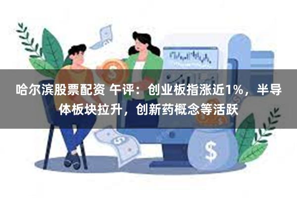 哈尔滨股票配资 午评：创业板指涨近1%，半导体板块拉升，创新药概念等活跃