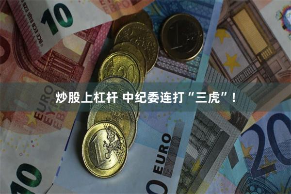 炒股上杠杆 中纪委连打“三虎”！