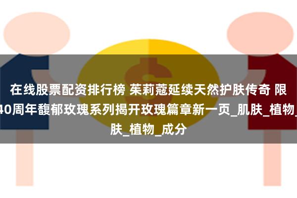 在线股票配资排行榜 茱莉蔻延续天然护肤传奇 限量版40周年馥郁玫瑰系列揭开玫瑰篇章新一页_肌肤_植物_成分