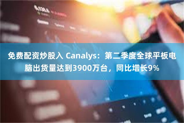 免费配资炒股入 Canalys：第二季度全球平板电脑出货量达到3900万台，同比增长9%
