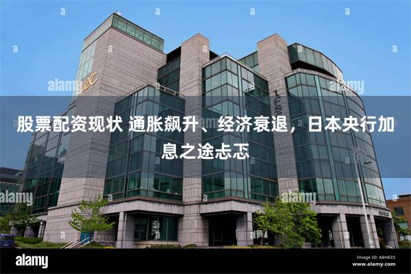 股票配资现状 通胀飙升、经济衰退，日本央行加息之途忐忑