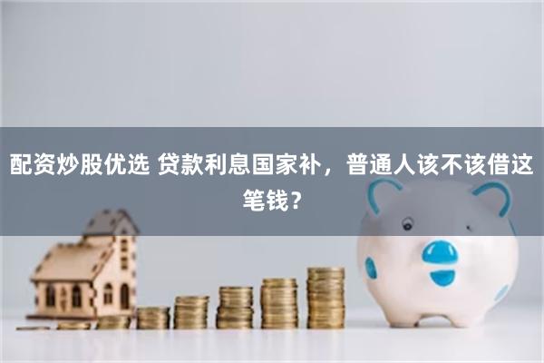 配资炒股优选 贷款利息国家补，普通人该不该借这笔钱？