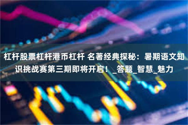 杠杆股票杠杆港币杠杆 名著经典探秘：暑期语文知识挑战赛第三期即将开启！_答题_智慧_魅力