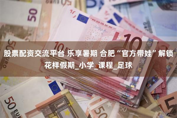 股票配资交流平台 乐享暑期 合肥“官方带娃”解锁花样假期_小学_课程_足球