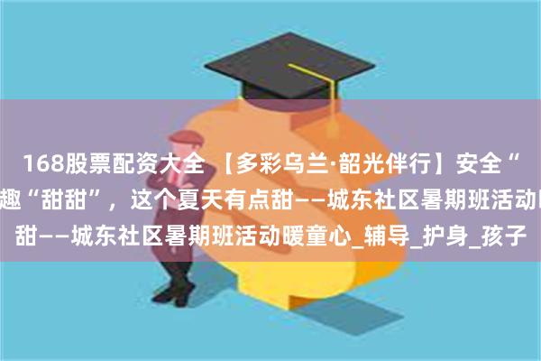 168股票配资大全 【多彩乌兰·韶光伴行】安全“满电”·成长“稳稳”·童趣“甜甜”，这个夏天有点甜——城东社区暑期班活动暖童心_辅导_护身_孩子