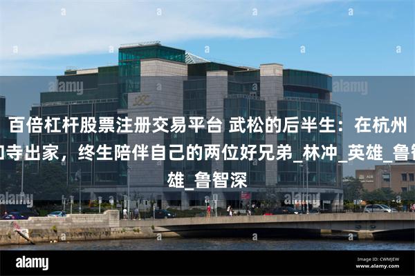 百倍杠杆股票注册交易平台 武松的后半生：在杭州六和寺出家，终生陪伴自己的两位好兄弟_林冲_英雄_鲁智深