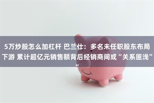5万炒股怎么加杠杆 巴兰仕：多名未任职股东布局下游 累计超亿元销售额背后经销商间或“关系匪浅”