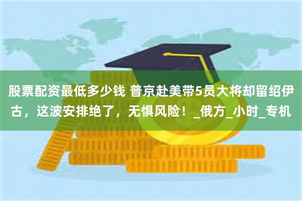 股票配资最低多少钱 普京赴美带5员大将却留绍伊古，这波安排绝了，无惧风险！_俄方_小时_专机