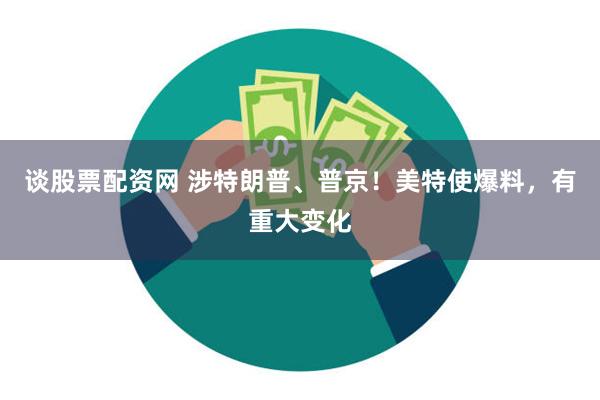谈股票配资网 涉特朗普、普京！美特使爆料，有重大变化