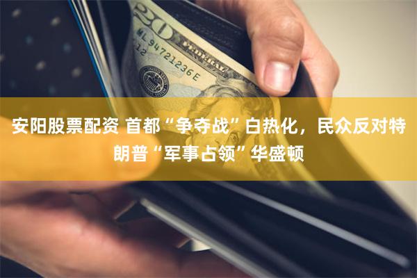安阳股票配资 首都“争夺战”白热化，民众反对特朗普“军事占领”华盛顿