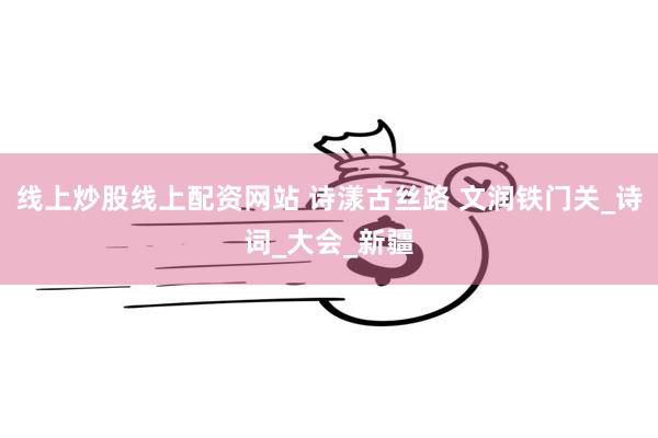 线上炒股线上配资网站 诗漾古丝路 文润铁门关_诗词_大会_新疆