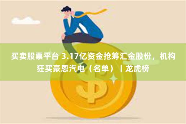 买卖股票平台 3.17亿资金抢筹汇金股份，机构狂买豪恩汽电（名单）丨龙虎榜